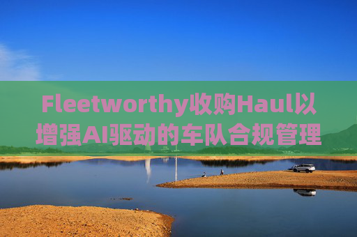 Fleetworthy收购Haul以增强AI驱动的车队合规管理
