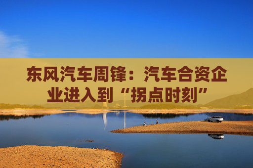 东风汽车周锋:汽车合资企业进入到“拐点时刻”