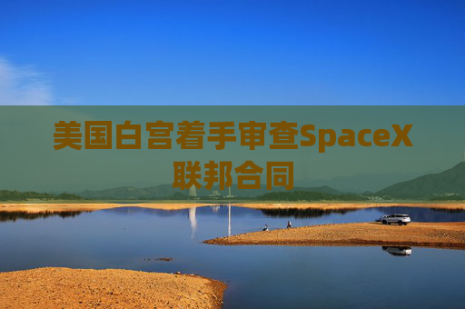 美国白宫着手审查SpaceX联邦合同