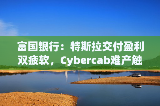 富国银行：特斯拉交付盈利双疲软，Cybercab难产触发目标价腰斩至130美元