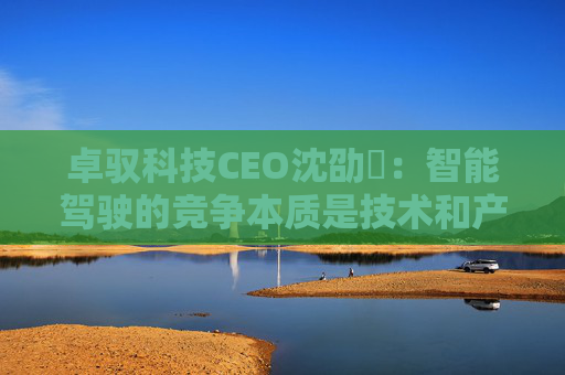 卓驭科技CEO沈劭劼:智能驾驶的竞争本质是技术和产品力的竞争