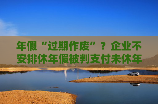 年假“过期作废”?企业不安排休年假被判支付未休年假工资 第1张 年假“过期作废”?企业不安排休年假被判支付未休年假工资 第1张