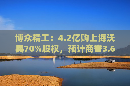 博众精工:4.2亿购上海沃典70%股权,预计商誉3.6亿起