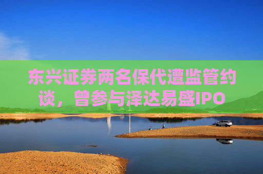 东兴证券两名保代遭监管约谈,曾参与泽达易盛IPO