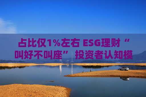 占比仅1%左右 ESG理财“叫好不叫座” 投资者认知模糊、收益竞争力弱致市场缺位