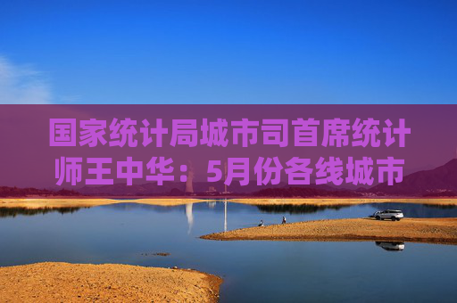 国家统计局城市司首席统计师王中华：5月份各线城市商品住宅销售价格同比降幅继续收窄