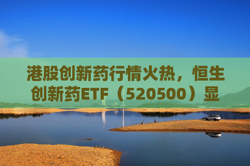 港股创新药行情火热,恒生创新药ETF(520500)显著放量,单日成交额创历史新高