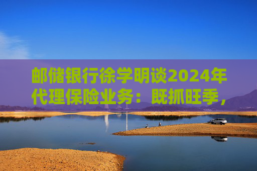 邮储银行徐学明谈2024年代理保险业务：既抓旺季，也抓全年持盈和业务转型，效果已经初步显现