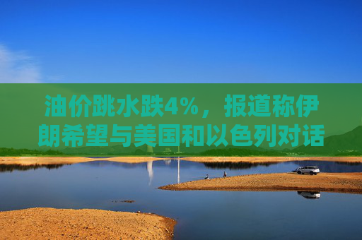 油价跳水跌4%,报道称伊朗希望与美国和以色列对话,寻求结束敌对状态