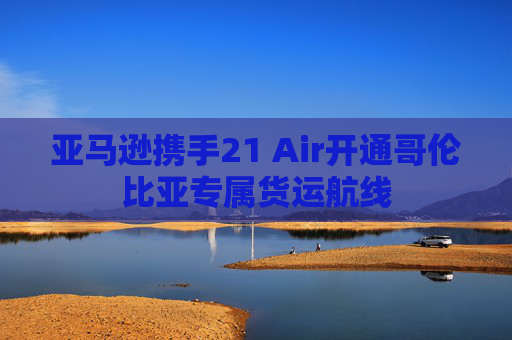 亚马逊携手21 Air开通哥伦比亚专属货运航线