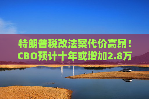 特朗普税改法案代价高昂！CBO预计十年或增加2.8万亿联邦债务