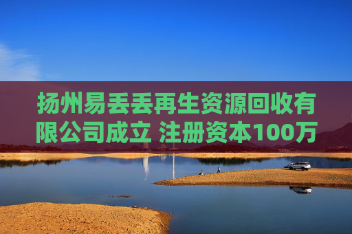 扬州易丢丢再生资源回收有限公司成立 注册资本100万人民币