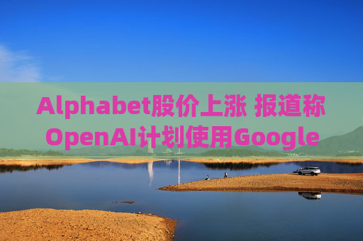 Alphabet股价上涨 报道称OpenAI计划使用Google云服务