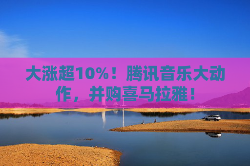 大涨超10%!腾讯音乐大动作,并购喜马拉雅!