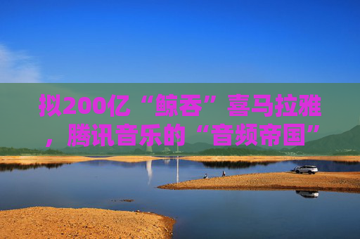 拟200亿“鲸吞”喜马拉雅,腾讯音乐的“音频帝国”呼之欲出