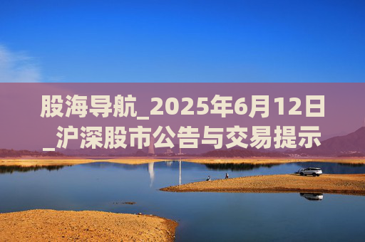 股海导航_2025年6月12日_沪深股市公告与交易提示