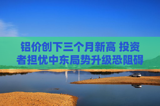 铝价创下三个月新高 投资者担忧中东局势升级恐阻碍供应 第1张 铝价创下三个月新高 投资者担忧中东局势升级恐阻碍供应 第1张