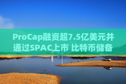 ProCap融资超7.5亿美元并通过SPAC上市 比特币储备热潮渐显泡沫化
