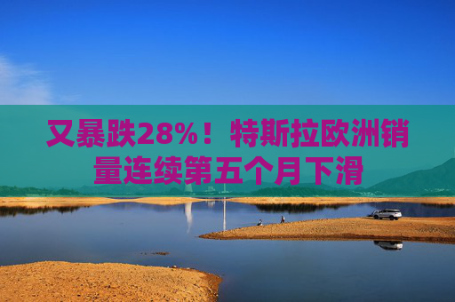 又暴跌28%！特斯拉欧洲销量连续第五个月下滑
