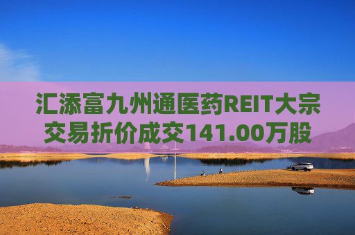 汇添富九州通医药REIT大宗交易折价成交141.00万股