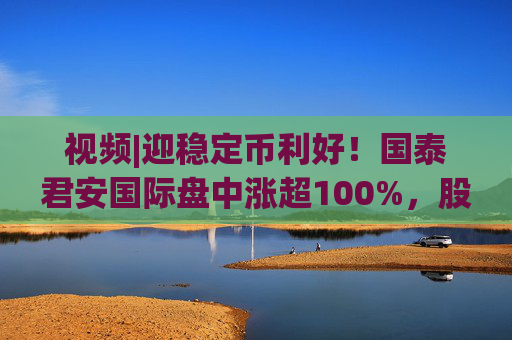 视频|迎稳定币利好！国泰君安国际盘中涨超100%，股价创10年新高