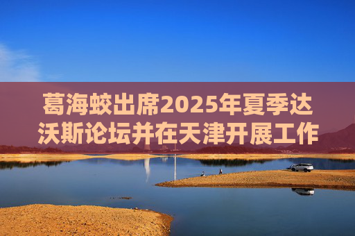 葛海蛟出席2025年夏季达沃斯论坛并在天津开展工作调研