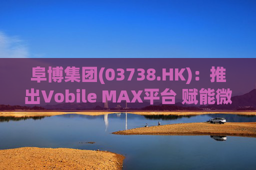 阜博集团(03738.HK):推出Vobile MAX平台 赋能微短剧等数字资产确权交易