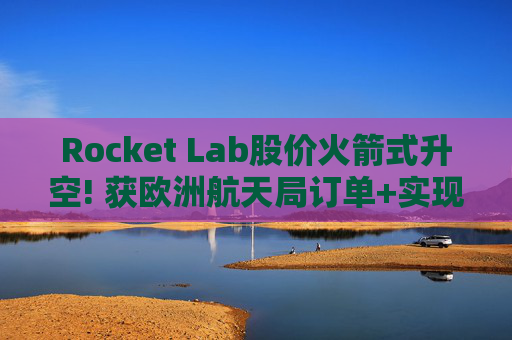 Rocket Lab股价火箭式升空! 获欧洲航天局订单+实现第67次Electron发射