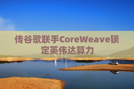 传谷歌联手CoreWeave锁定英伟达算力