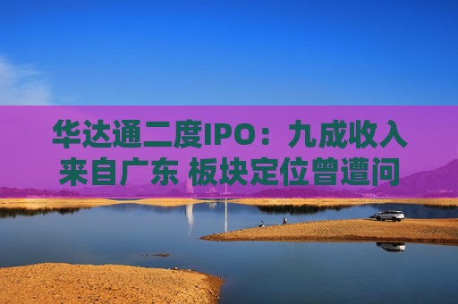华达通二度IPO:九成收入来自广东 板块定位曾遭问询