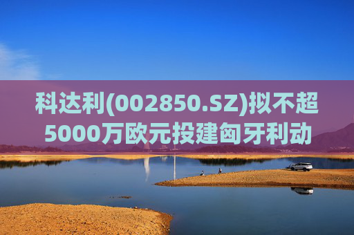 科达利(002850.SZ)拟不超5000万欧元投建匈牙利动力电池精密结构件三期项目