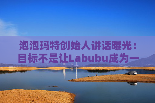 泡泡玛特创始人讲话曝光：目标不是让Labubu成为一时爆红的流行符号