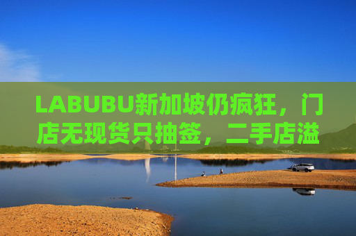 LABUBU新加坡仍疯狂，门店无现货只抽签，二手店溢价数倍，80%的客人因它而来