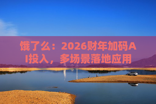 饿了么:2026财年加码AI投入,多场景落地应用