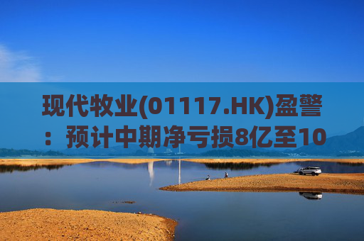 现代牧业(01117.HK)盈警:预计中期净亏损8亿至10亿元