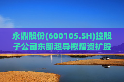 永鼎股份(600105.SH)控股子公司东部超导拟增资扩股并引入外部投资者