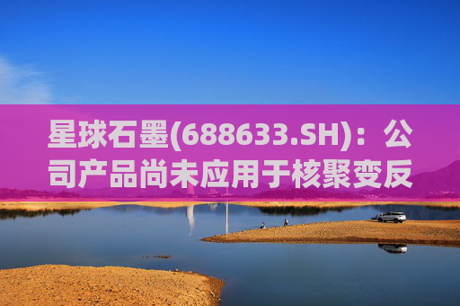星球石墨(688633.SH):公司产品尚未应用于核聚变反应中