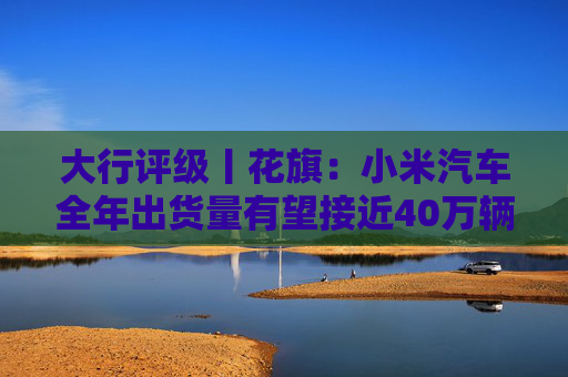 大行评级丨花旗：小米汽车全年出货量有望接近40万辆 评级“买入”