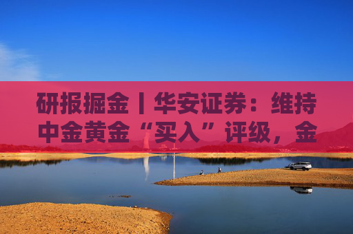研报掘金丨华安证券:维持中金黄金“买入”评级,金铜齐增业绩释放,新增项目推进