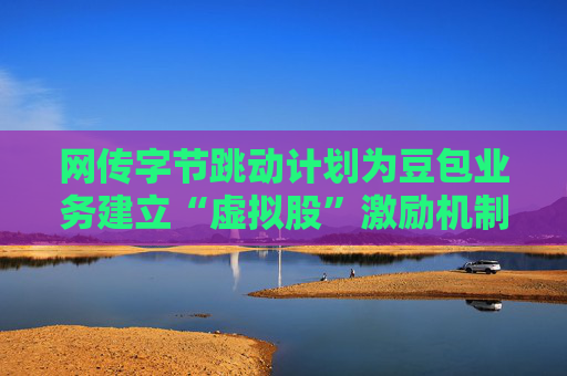 网传字节跳动计划为豆包业务建立“虚拟股”激励机制,公司暂无回应