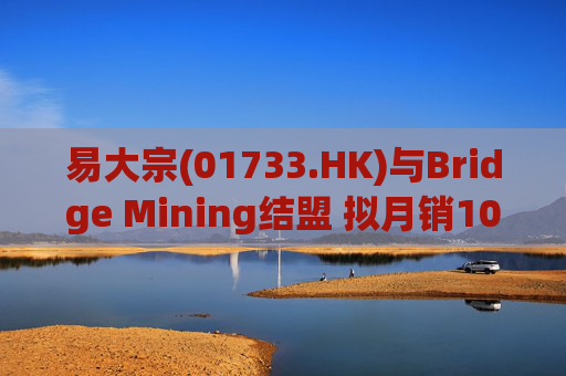 易大宗(01733.HK)与Bridge Mining结盟 拟月销10万吨蒙古优质焦煤