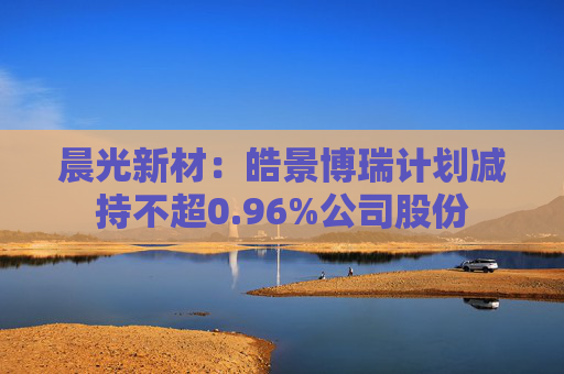 晨光新材:皓景博瑞计划减持不超0.96%公司股份