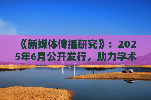 《新媒体传播研究》：2025年6月公开发行，助力学术发展