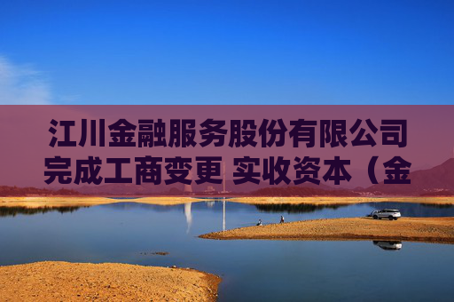 江川金融服务股份有限公司完成工商变更 实收资本（金）增至5000万元