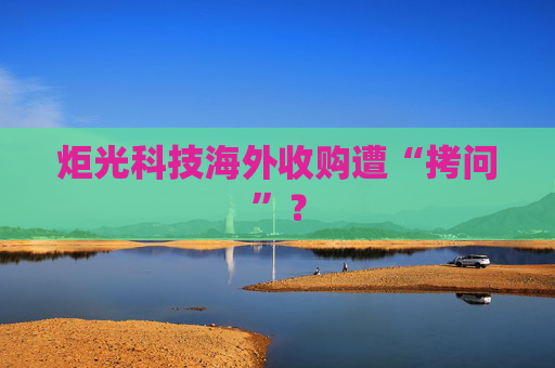 炬光科技海外收购遭“拷问”？