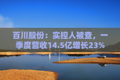 百川股份：实控人被查，一季度营收14.5亿增长23%