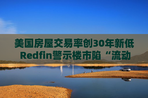 美国房屋交易率创30年新低 Redfin警示楼市陷“流动性陷阱”