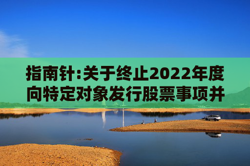 指南针:关于终止2022年度向特定对象发行股票事项并撤回申请文件的公告