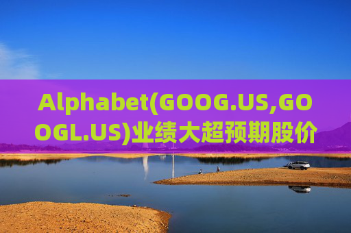 Alphabet(GOOG.US,GOOGL.US)业绩大超预期股价触及历史新高 分析师一致看好其AI与云业务
