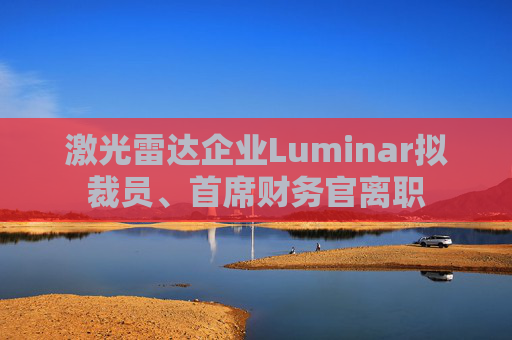 激光雷达企业Luminar拟裁员、首席财务官离职